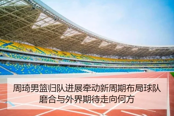 周琦男篮归队进展牵动新周期布局球队磨合与外界期待走向何方