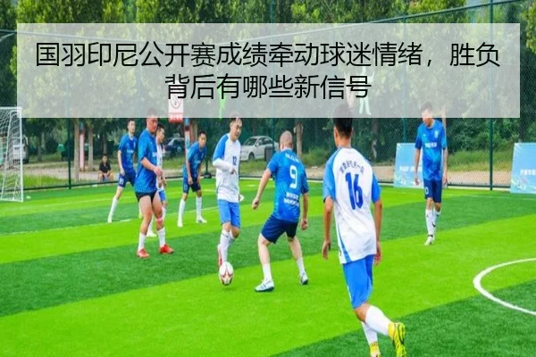 国羽印尼公开赛成绩牵动球迷情绪，胜负背后有哪些新信号